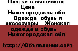 Платье с вышивкой › Цена ­ 5 000 - Нижегородская обл. Одежда, обувь и аксессуары » Женская одежда и обувь   . Нижегородская обл.